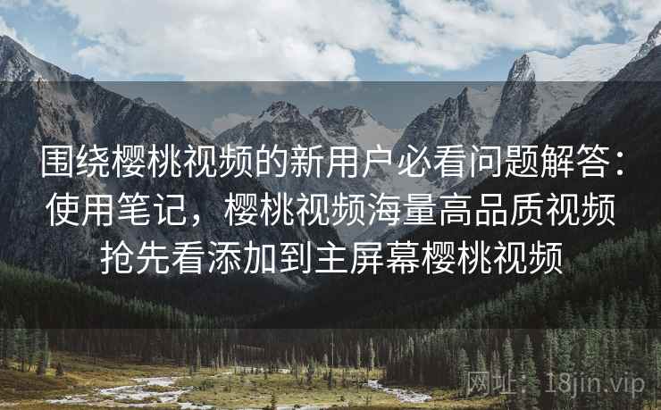 围绕樱桃视频的新用户必看问题解答：使用笔记，樱桃视频海量高品质视频抢先看添加到主屏幕樱桃视频