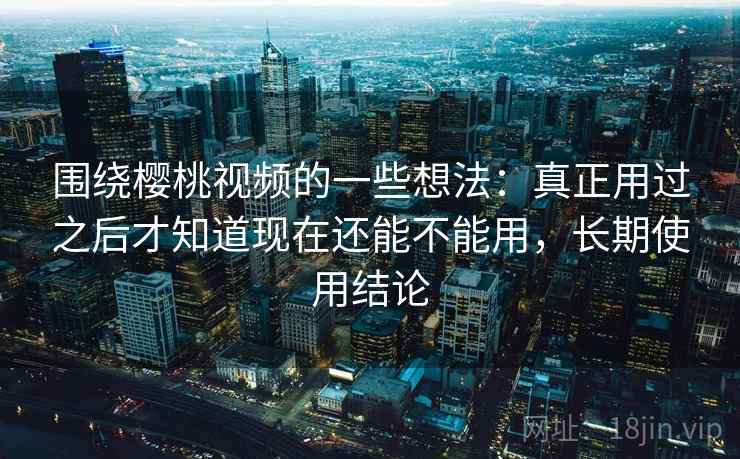 围绕樱桃视频的一些想法:真正用过之后才知道现在还能不能用,长期使用结论 围绕樱桃视频的一些想法:真正用过之后才知道现在还能不能用,长期使用结论