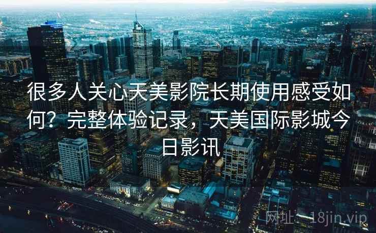 很多人关心天美影院长期使用感受如何？完整体验记录，天美国际影城今日影讯