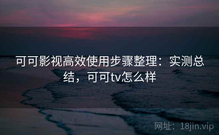 可可影视高效使用步骤整理：实测总结，可可tv怎么样