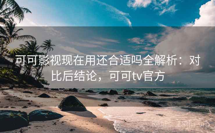 可可影视现在用还合适吗全解析：对比后结论，可可tv官方