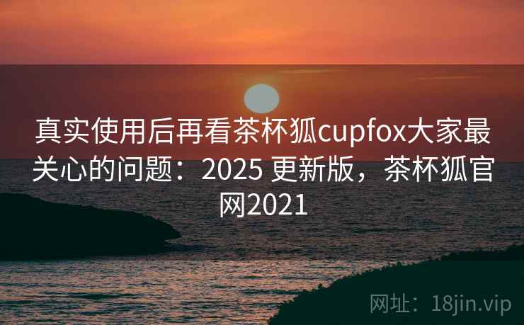 真实使用后再看茶杯狐cupfox大家最关心的问题：2025 更新版，茶杯狐官网2021