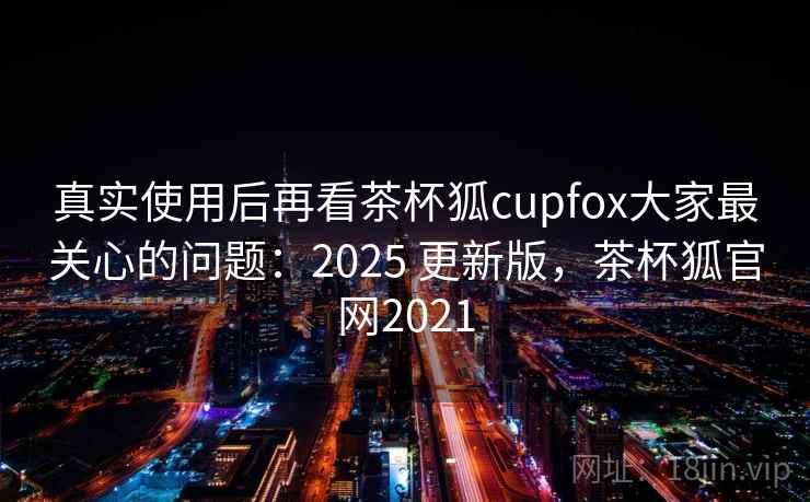 真实使用后再看茶杯狐cupfox大家最关心的问题：2025 更新版，茶杯狐官网2021