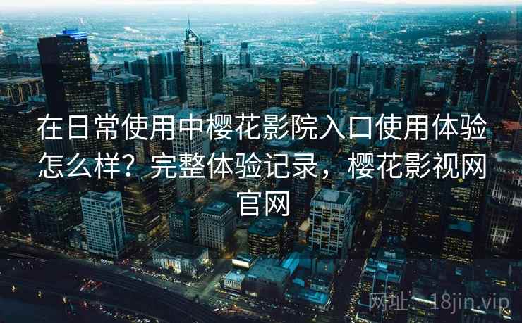 在日常使用中樱花影院入口使用体验怎么样？完整体验记录，樱花影视网官网