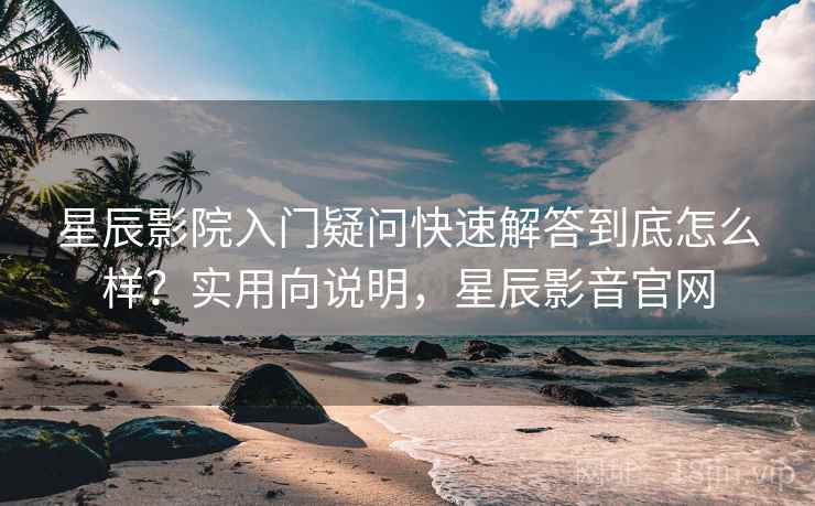 星辰影院入门疑问快速解答到底怎么样？实用向说明，星辰影音官网