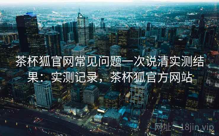 茶杯狐官网常见问题一次说清实测结果：实测记录，茶杯狐官方网站