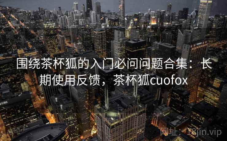 围绕茶杯狐的入门必问问题合集：长期使用反馈，茶杯狐cuofox
