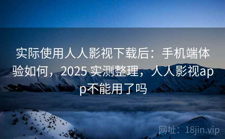 实际使用人人影视下载后：手机端体验如何，2025 实测整理，人人影视app不能用了吗