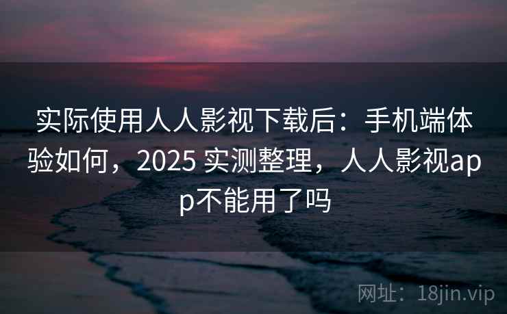 实际使用人人影视下载后：手机端体验如何，2025 实测整理，人人影视app不能用了吗