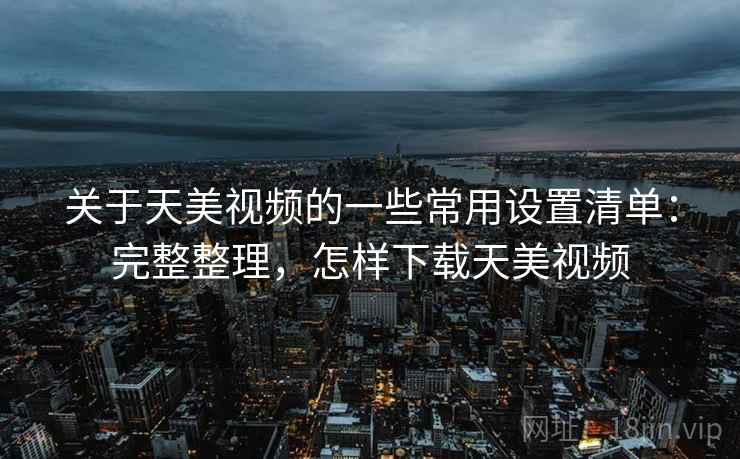 关于天美视频的一些常用设置清单：完整整理，怎样下载天美视频