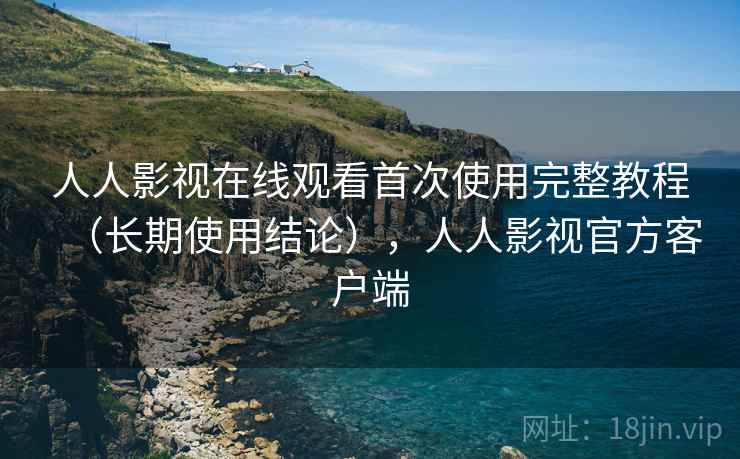 人人影视在线观看首次使用完整教程（长期使用结论），人人影视官方客户端