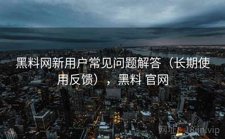 黑料网新用户常见问题解答（长期使用反馈），黑料 官网