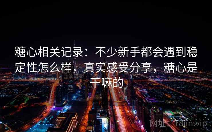 糖心相关记录：不少新手都会遇到稳定性怎么样，真实感受分享，糖心是干嘛的