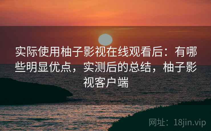 实际使用柚子影视在线观看后：有哪些明显优点，实测后的总结，柚子影视客户端