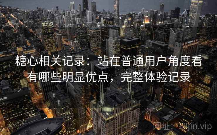 糖心相关记录：站在普通用户角度看有哪些明显优点，完整体验记录