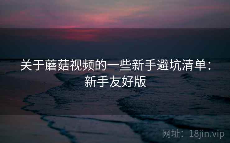 关于蘑菇视频的一些新手避坑清单：新手友好版