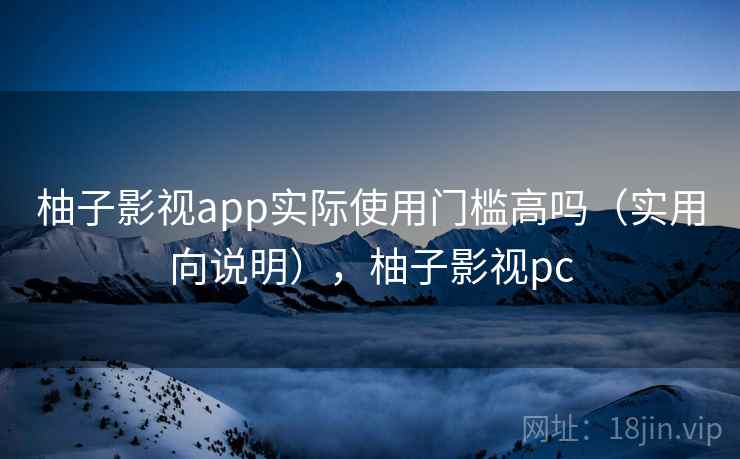柚子影视app实际使用门槛高吗（实用向说明），柚子影视pc