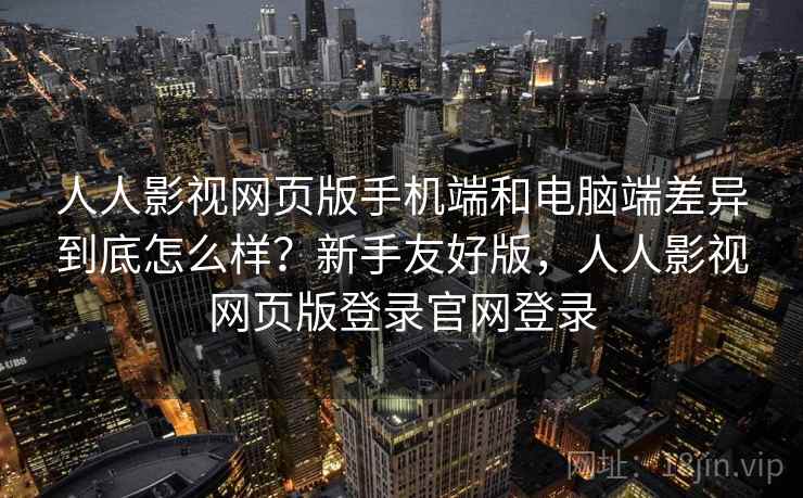 人人影视网页版手机端和电脑端差异到底怎么样？新手友好版，人人影视网页版登录官网登录