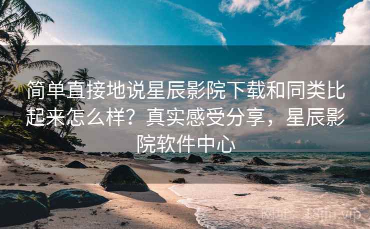 简单直接地说星辰影院下载和同类比起来怎么样？真实感受分享，星辰影院软件中心