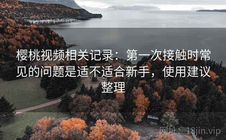 樱桃视频相关记录:第一次接触时常见的问题是适不适合新手,使用建议整理 樱桃视频相关记录:第一次接触时常见的问题是适不适合新手,使用建议整理