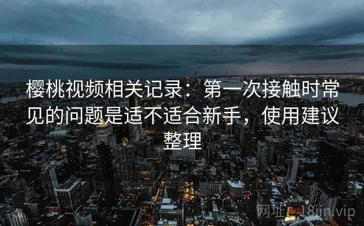 樱桃视频相关记录:第一次接触时常见的问题是适不适合新手,使用建议整理 樱桃视频相关记录:第一次接触时常见的问题是适不适合新手,使用建议整理