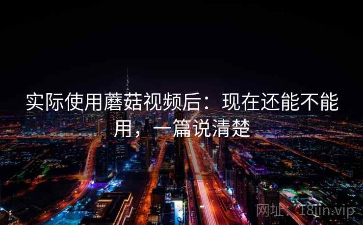 实际使用蘑菇视频后：现在还能不能用，一篇说清楚