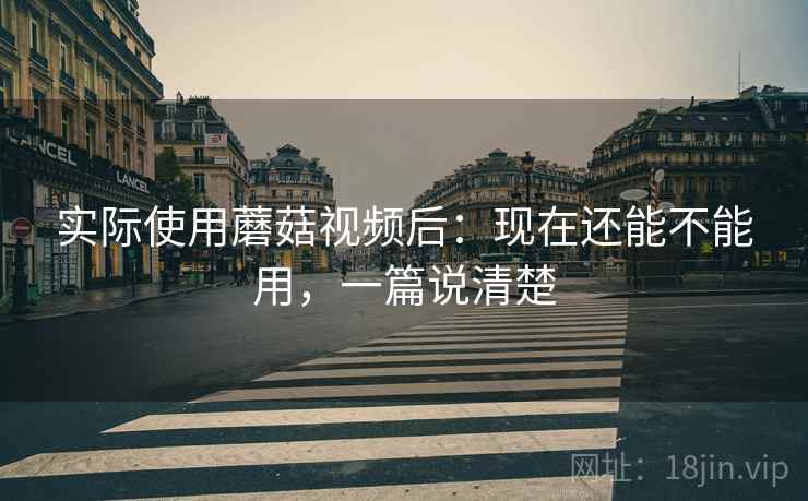 实际使用蘑菇视频后：现在还能不能用，一篇说清楚