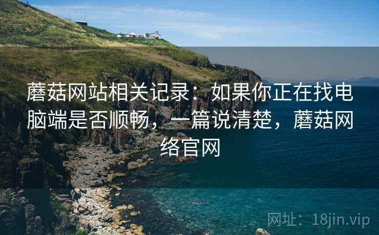 蘑菇网站相关记录：如果你正在找电脑端是否顺畅，一篇说清楚，蘑菇网络官网