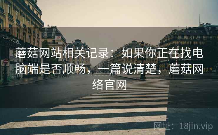 蘑菇网站相关记录：如果你正在找电脑端是否顺畅，一篇说清楚，蘑菇网络官网