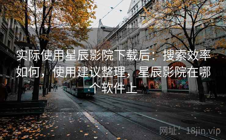 实际使用星辰影院下载后：搜索效率如何，使用建议整理，星辰影院在哪个软件上