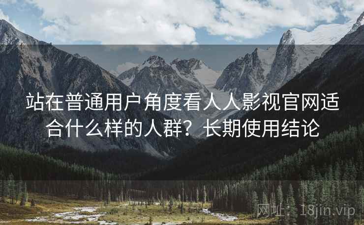 站在普通用户角度看人人影视官网适合什么样的人群？长期使用结论