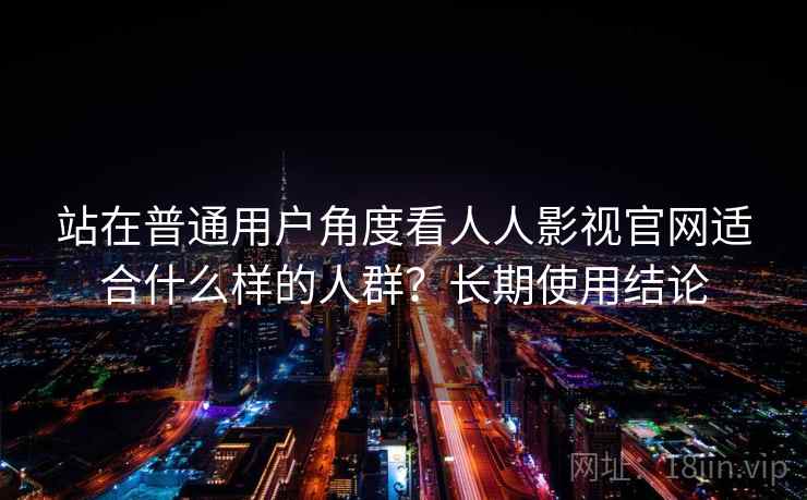 站在普通用户角度看人人影视官网适合什么样的人群？长期使用结论