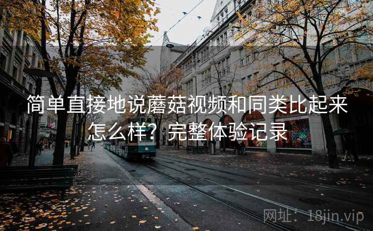 简单直接地说蘑菇视频和同类比起来怎么样?完整体验记录 简单直接地说蘑菇视频和同类比起来怎么样?完整体验记录