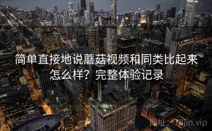 简单直接地说蘑菇视频和同类比起来怎么样?完整体验记录 简单直接地说蘑菇视频和同类比起来怎么样?完整体验记录