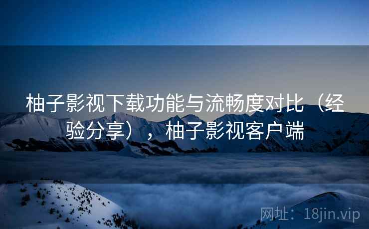 柚子影视下载功能与流畅度对比（经验分享），柚子影视客户端