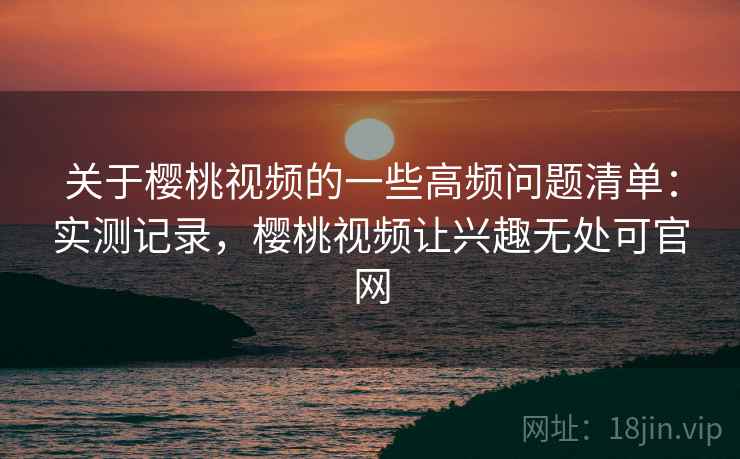 关于樱桃视频的一些高频问题清单：实测记录，樱桃视频让兴趣无处可官网