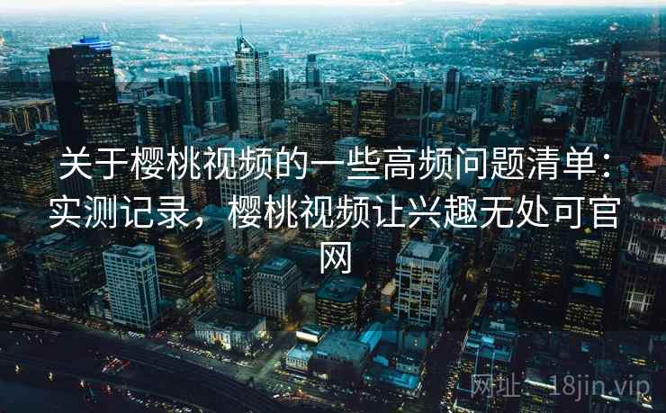 关于樱桃视频的一些高频问题清单：实测记录，樱桃视频让兴趣无处可官网