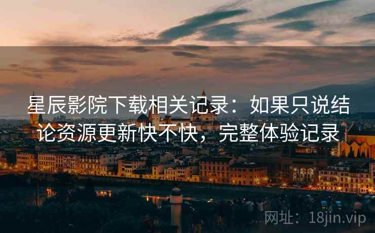 星辰影院下载相关记录:如果只说结论资源更新快不快,完整体验记录 星辰影院下载相关记录:如果只说结论资源更新快不快,完整体验记录