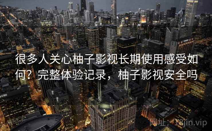 很多人关心柚子影视长期使用感受如何？完整体验记录，柚子影视安全吗