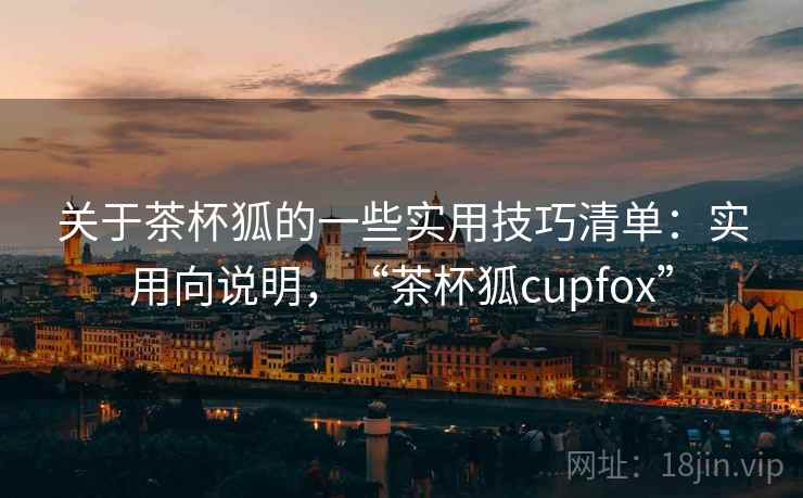 关于茶杯狐的一些实用技巧清单：实用向说明，“茶杯狐cupfox”