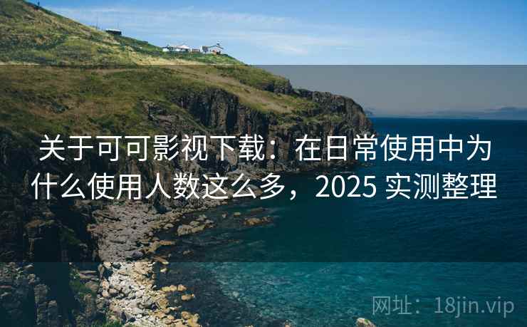关于可可影视下载：在日常使用中为什么使用人数这么多，2025 实测整理