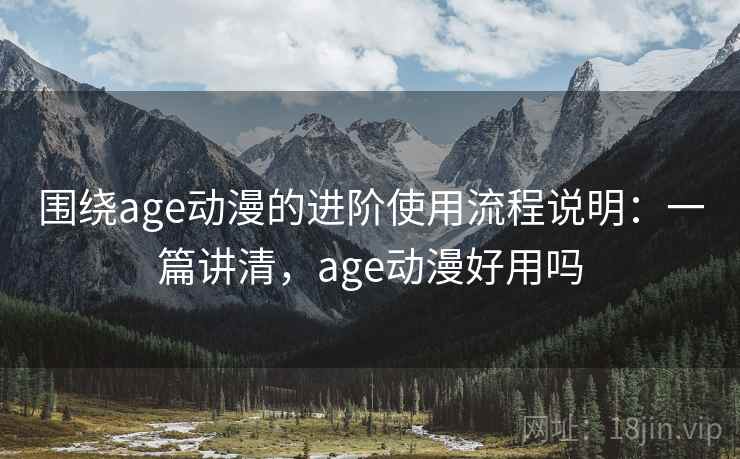 围绕age动漫的进阶使用流程说明：一篇讲清，age动漫好用吗