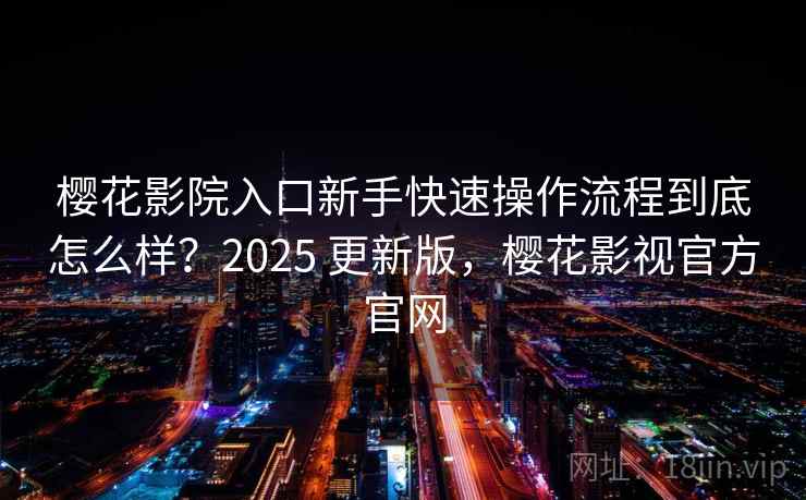 樱花影院入口新手快速操作流程到底怎么样？2025 更新版，樱花影视官方官网