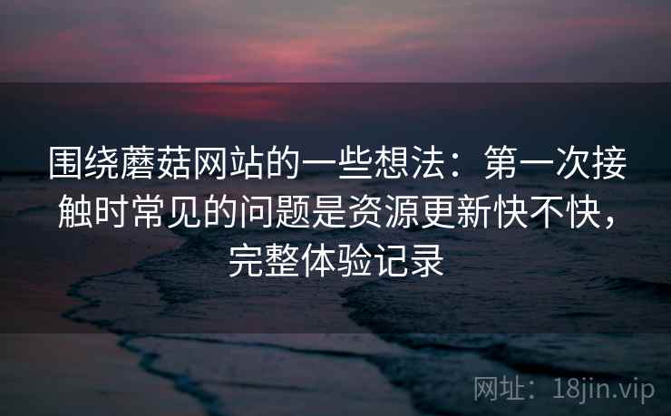 围绕蘑菇网站的一些想法：第一次接触时常见的问题是资源更新快不快，完整体验记录