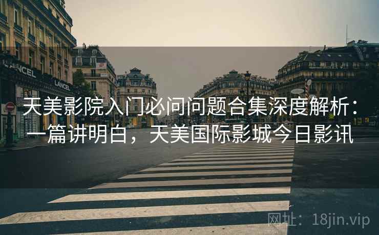天美影院入门必问问题合集深度解析：一篇讲明白，天美国际影城今日影讯