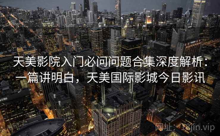 天美影院入门必问问题合集深度解析：一篇讲明白，天美国际影城今日影讯