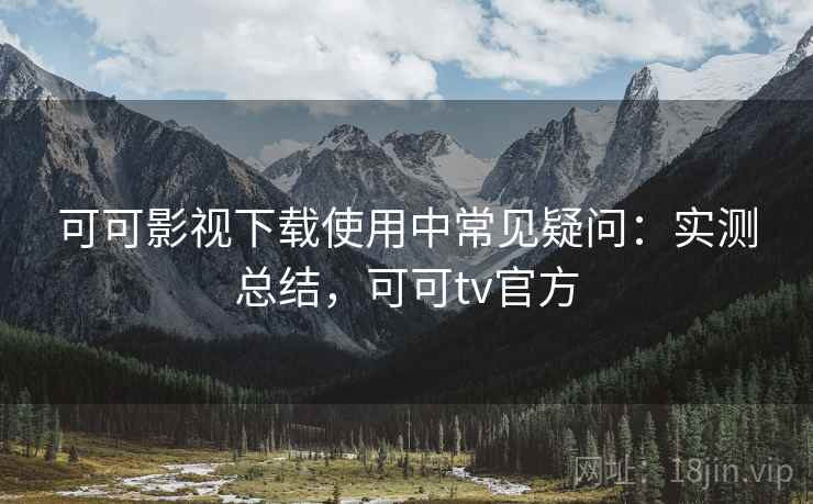 可可影视下载使用中常见疑问：实测总结，可可tv官方