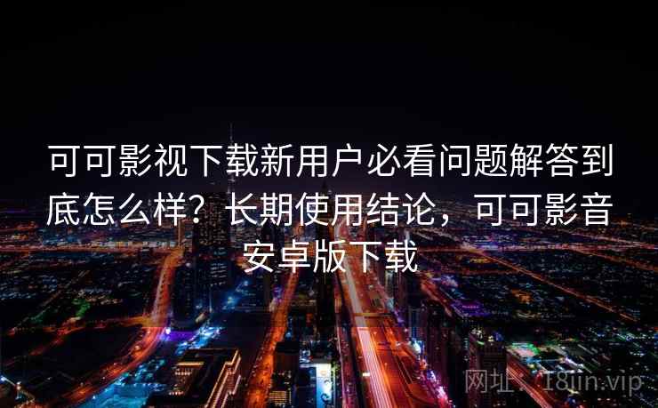 可可影视下载新用户必看问题解答到底怎么样？长期使用结论，可可影音安卓版下载