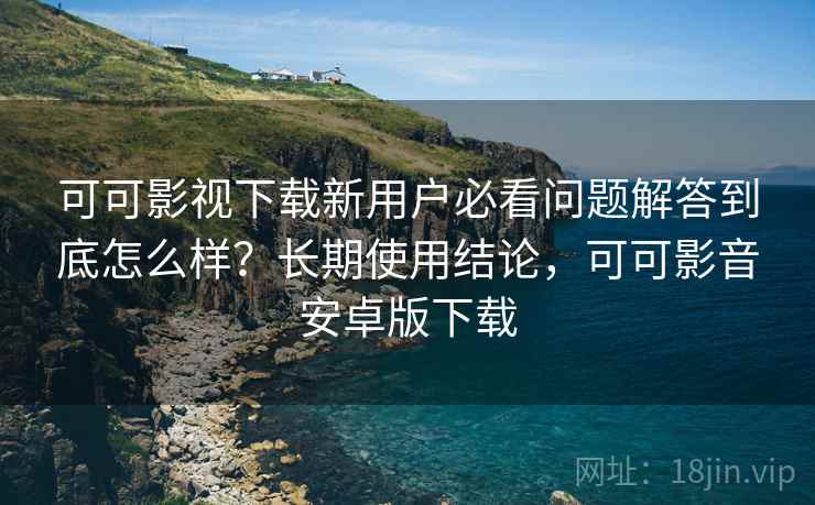 可可影视下载新用户必看问题解答到底怎么样？长期使用结论，可可影音安卓版下载