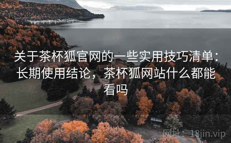 关于茶杯狐官网的一些实用技巧清单：长期使用结论，茶杯狐网站什么都能看吗